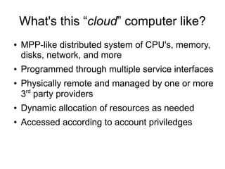What's this “cloud” computer like?
●   MPP-like distributed system of CPU's, memory,
    disks, network, and more
●   Programmed through multiple service interfaces
●   Physically remote and managed by one or more
     rd
    3 party providers
●   Dynamic allocation of resources as needed
●   Accessed according to account priviledges
 