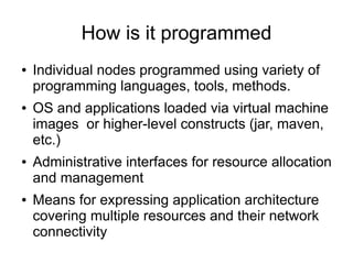 How is it programmed
●   Individual nodes programmed using variety of
    programming languages, tools, methods.
●   OS and applications loaded via virtual machine
    images or higher-level constructs (jar, maven,
    etc.)
●   Administrative interfaces for resource allocation
    and management
●   Means for expressing application architecture
    covering multiple resources and their network
    connectivity
 