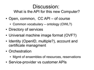 Discussion:
        What is the API for this new Computer?
●   Open, common, CC API – of course
    ●   Common vocabulary – ontology (OWL?)
●   Directory of services
●   Universal machine image format (OVF?)
●   Identity (OpenID, multiple?), account and
    certificate managment
●   Orchestration
    ●   Mgmt of ensembles of resources, reservations
●   Service-provider vs customer APIs
 
