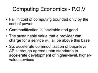Computing Economics - P.O.V
●   Fall in cost of computing bounded only by the
    cost of power
●   Commoditization is inevitable and good
●   The sustainable value that a provider can
    charge for a service will all be above this base
●   So, accelerate commoditization of base-level
    APIs through agreed upon standards to
    accelerate development of higher-level, higher-
    value services
 