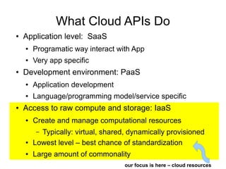What Cloud APIs Do
●   Application level: SaaS
    ●   Programatic way interact with App
    ●   Very app specific
●   Development environment: PaaS
    ●   Application development
    ●   Language/programming model/service specific
●   Access to raw compute and storage: IaaS
    ●   Create and manage computational resources
        – Typically: virtual, shared, dynamically provisioned
    ●   Lowest level – best chance of standardization
    ●   Large amount of commonality
                                    our focus is here – cloud resources
 
