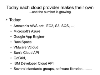 Today each cloud provider makes their own
                  ...and the number is growing

●   Today:
    ●   Amazon's AWS set: EC2, S3, SQS, …
    ●   Microsoft's Azure
    ●   Google App Engine
    ●   RackSpace
    ●   VMware Vcloud
    ●   Sun's Cloud API
    ●   GoGrid,
    ●   IBM Developer Cloud API
    ●   Several standards groups, software libraries .........
 