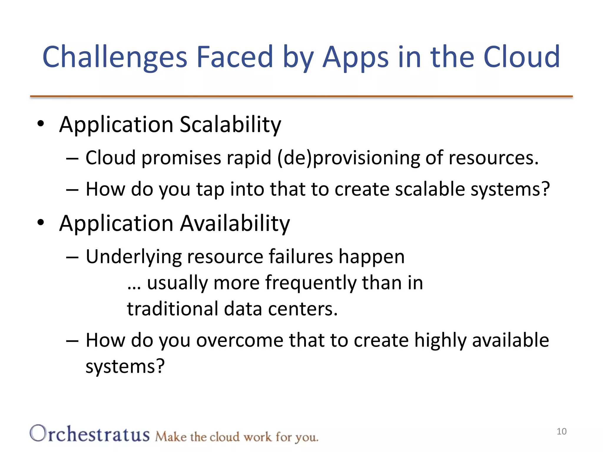 Challenges Faced by Apps in the CloudApplication ScalabilityCloud promises rapid (de)provisioning of resources.How do you tap into that to create scalable systems?Application AvailabilityUnderlying resource failures happen		… usually more frequently than in		traditional data centers.How do you overcome that to create highly available systems?10
