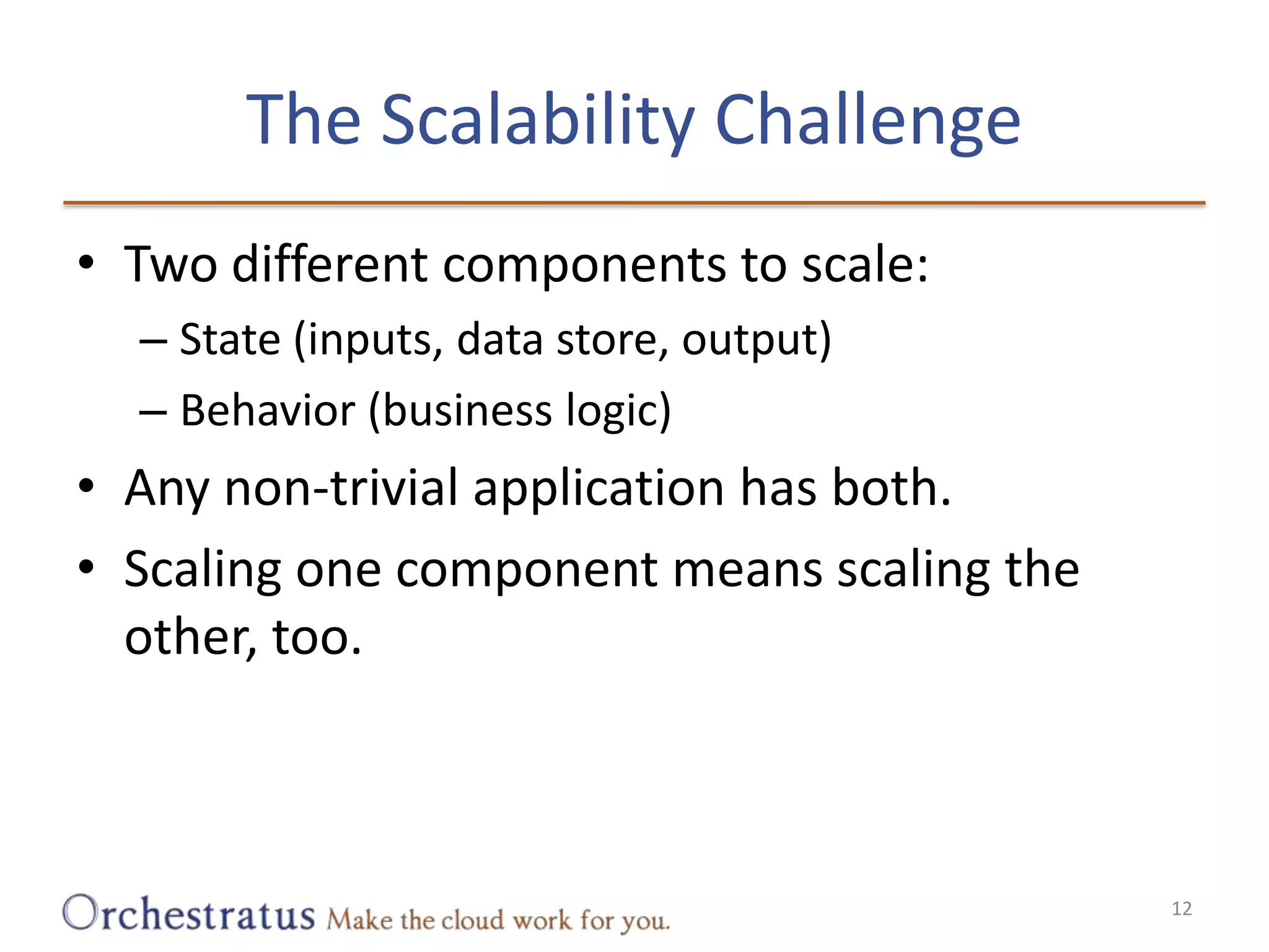 The Scalability ChallengeTwo different components to scale:State (inputs, data store, output)Behavior (business logic)Any non-trivial application has both.Scaling one component means scaling the other, too.12