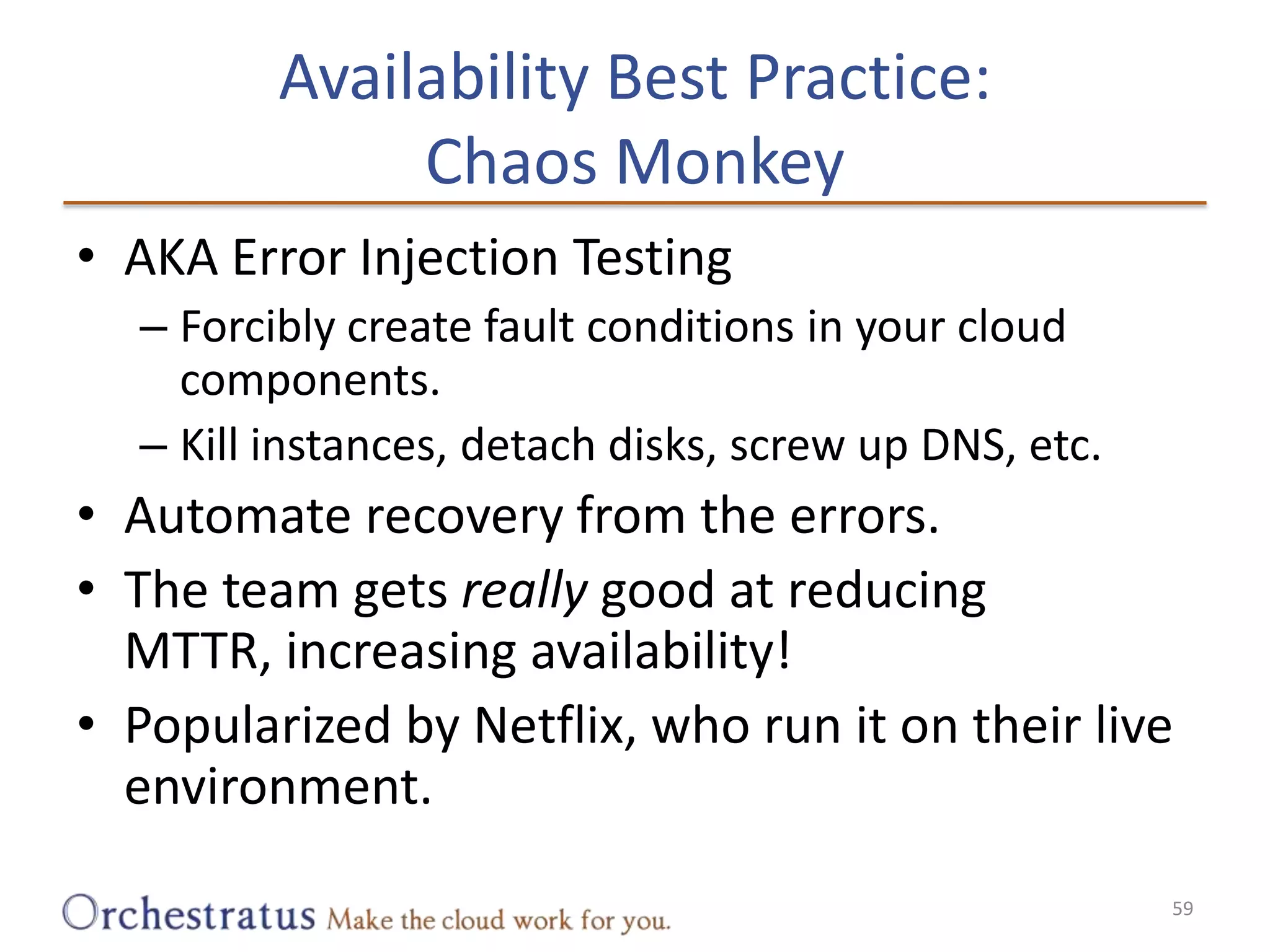 Availability Best Practice:Chaos MonkeyAKA Error Injection TestingForcibly create fault conditions in your cloud components.Kill instances, detach disks, screw up DNS, etc.Automate recovery from the errors.The team gets really good at reducing MTTR, increasing availability!Popularized by Netflix, who run it on their live environment.59