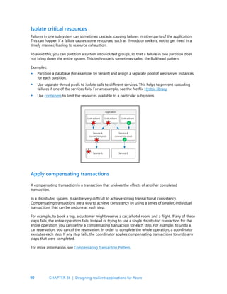 90
Failures in one subsystem can sometimes cascade, causing failures in other parts of the application.
This can happen if a failure causes some resources, such as threads or sockets, not to get freed in a
timely manner, leading to resource exhaustion.
To avoid this, you can partition a system into isolated groups, so that a failure in one partition does
not bring down the entire system. This technique is sometimes called the Bulkhead pattern.
Examples:
Partition a database (for example, by tenant) and assign a separate pool of web server instances
for each partition.
Use separate thread pools to isolate calls to different services. This helps to prevent cascading
failures if one of the services fails. For an example, see the Netflix Hystrix library.
Use containers to limit the resources available to a particular subsystem.
Isolate critical resources
•
•
•
A compensating transaction is a transaction that undoes the effects of another completed
transaction.
In a distributed system, it can be very difficult to achieve strong transactional consistency.
Compensating transactions are a way to achieve consistency by using a series of smaller, individual
transactions that can be undone at each step.
For example, to book a trip, a customer might reserve a car, a hotel room, and a flight. If any of these
steps fails, the entire operation fails. Instead of trying to use a single distributed transaction for the
entire operation, you can define a compensating transaction for each step. For example, to undo a
car reservation, you cancel the reservation. In order to complete the whole operation, a coordinator
executes each step. If any step fails, the coordinator applies compensating transactions to undo any
steps that were completed.
For more information, see Compensating Transaction Pattern.
Apply compensating transactions
CHAPTER 3k | Designing resilient applications for Azure
 