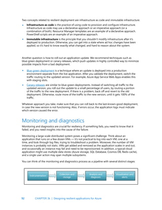 92
Two concepts related to resilient deployment are infrastructure as code and immutable infrastructure.
Infrastructure as code is the practice of using code to provision and configure infrastructure.
Infrastructure as code may use a declarative approach or an imperative approach (or a
combination of both). Resource Manager templates are an example of a declarative approach.
PowerShell scripts are an example of an imperative approach.
Immutable infrastructure is the principle that you shouldn’t modify infrastructure after it’s
deployed to production. Otherwise, you can get into a state where ad hoc changes have been
applied, so it’s hard to know exactly what changed, and hard to reason about the system.
•
•
Another question is how to roll out an application update. We recommend techniques such as
blue-green deployment or canary releases, which push updates in highly controlled way to minimize
possible impacts from a bad deployment.
Blue-green deployment is a technique where an update is deployed into a production
environment separate from the live application. After you validate the deployment, switch the
traffic routing to the updated version. For example, Azure App Service Web Apps enables this
with staging slots.
Canary releases are similar to blue-green deployments. Instead of switching all traffic to the
updated version, you roll out the update to a small percentage of users, by routing a portion
of the traffic to the new deployment. If there is a problem, back off and revert to the old
deployment. Otherwise, route more of the traffic to the new version, until it gets 100% of the
traffic.
Whatever approach you take, make sure that you can roll back to the last-known-good deployment,
in case the new version is not functioning. Also, if errors occur, the application logs must indicate
which version caused the error.
Monitoring and diagnostics are crucial for resiliency. If something fails, you need to know that it
failed, and you need insights into the cause of the failure.
Monitoring a large-scale distributed system poses a significant challenge. Think about an
application that runs on a few dozen VMs — it’s not practical to log into each VM, one at a
time, and look through log files, trying to troubleshoot a problem. Moreover, the number of VM
instances is probably not static. VMs get added and removed as the application scales in and out,
and occasionally an instance may fail and need to be reprovisioned. In addition, a typical cloud
application might use multiple data stores (Azure storage, SQL Database, Cosmos DB, Redis cache),
and a single user action may span multiple subsystems.
You can think of the monitoring and diagnostics process as a pipeline with several distinct stages:
Monitoring and diagnostics
•
•
CHAPTER 3k | Designing resilient applications for Azure
 
