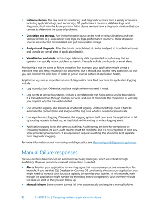 93
Instrumentation. The raw data for monitoring and diagnostics comes from a variety of sources,
including application logs, web server logs, OS performance counters, database logs, and
diagnostics built into the Azure platform. Most Azure services have a diagnostics feature that you
can use to determine the cause of problems.
Collection and storage. Raw instrumentation data can be held in various locations and with
various formats (e.g., application trace logs, IIS logs, performance counters). These disparate
sources are collected, consolidated, and put into reliable storage.
Analysis and diagnosis. After the data is consolidated, it can be analyzed to troubleshoot issues
and provide an overall view of application health.
Visualization and alerts. In this stage, telemetry data is presented in such a way that an
operator can quickly notice problems or trends. Example include dashboards or email alerts.
Monitoring is not the same as failure detection. For example, your application might detect a
transient error and retry, resulting in no downtime. But it should also log the retry operation, so that
you can monitor the error rate, in order to get an overall picture of application health.
Application logs are an important source of diagnostics data. Best practices for application logging
include:
Log in production. Otherwise, you lose insight where you need it most.
Log events at service boundaries. Include a correlation ID that flows across service boundaries.
If a transaction flows through multiple services and one of them fails, the correlation ID will help
you pinpoint why the transaction failed.
Use semantic logging, also known as structured logging. Unstructured logs make it hard to
automate the consumption and analysis of the log data, which is needed at cloud scale.
Use asynchronous logging. Otherwise, the logging system itself can cause the application to fail
by causing requests to back up, as they block while waiting to write a logging event.
Application logging is not the same as auditing. Auditing may be done for compliance or
regulatory reasons. As such, audit records must be complete, and it’s not acceptible to drop any
while processing transactions. If an application requires auditing, this should be kept separate
from diagnostics logging.
For more information about monitoring and diagnostics, see Monitoring and diagnostics guidance.
•
•
•
•
•
•
•
•
•
Previous sections have focused on automated recovery strategies, which are critical for high
availability. However, sometimes manual intervention is needed.
Alerts. Monitor your application for warning signs that may require proactive intervention. For
example, if you see that SQL Database or Cosmos DB consistently throttles your application, you
might need to increase your database capacity or optimize your queries. In this example, even
though the application might handle the throttling errors transparently, your telemetry should
still raise an alert so that you can follow up.
Manual failover. Some systems cannot fail over automatically and require a manual failover.
Manual failure responses
•
•
CHAPTER 3k | Designing resilient applications for Azure
 