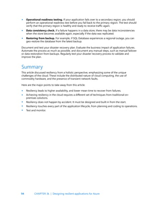 94
This article discussed resiliency from a holistic perspective, emphasizing some of the unique
challenges of the cloud. These include the distributed nature of cloud computing, the use of
commodity hardware, and the presence of transient network faults.
Here are the major points to take away from this article:
Resiliency leads to higher availability, and lower mean time to recover from failures.
Achieving resiliency in the cloud requires a different set of techniques from traditional on-
premises solutions.
Resiliency does not happen by accident. It must be designed and built in from the start.
Resiliency touches every part of the application lifecycle, from planning and coding to operations.
Test and monitor.
Summary
Operational readiness testing. If your application fails over to a secondary region, you should
perform an operational readiness test before you fail back to the primary region. The test should
verify that the primary region is healthy and ready to receive traffic again.
Data consistency check. If a failure happens in a data store, there may be data inconsistencies
when the store becomes available again, especially if the data was replicated.
Restoring from backup. For example, if SQL Database experiences a regional outage, you can
geo-restore the database from the latest backup.
Document and test your disaster recovery plan. Evaluate the business impact of application failures.
Automate the process as much as possible, and document any manual steps, such as manual failover
or data restoration from backups. Regularly test your disaster recovery process to validate and
improve the plan.
•
•
•
•
•
•
•
•
CHAPTER 3k | Designing resilient applications for Azure
 