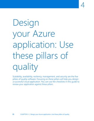 95
4
Design
your Azure
application: Use
these pillars of
quality
Scalability, availability, resiliency, management, and security are the five
pillars of quality software. Focusing on these pillars will help you design
a successful cloud application. You can use the checklists in this guide to
review your application against these pillars.
CHAPTER 4 | Design your Azure application: Use these pillars of quality
 