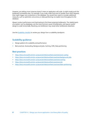 97
However, just adding more instances doesn’t mean an application will scale. It might simply push the
bottleneck somewhere else. For example, if you scale a web front-end to handle more client requests,
that might trigger lock contentions in the database. You would then need to consider additional
measures, such as optimistic concurrency or data partitioning, to enable more throughput to the
database.
Always conduct performance and load testing to find these potential bottlenecks. The stateful parts
of a system, such as databases, are the most common cause of bottlenecks, and require careful
design to scale horizontally. Resolving one bottleneck may reveal other bottlenecks elsewhere.
Use the Scalability checklist to review your design from a scalability standpoint.
Scalability guidance
Design patterns for scalability and performance
Best practices: Autoscaling, Background jobs, Caching, CDN, Data partitioning
Best practices
https://docs.microsoft.com/en-us/azure/architecture/best-practices/auto-scaling
https://docs.microsoft.com/en-us/azure/architecture/best-practices/background-jobs
https://docs.microsoft.com/en-us/azure/architecture/best-practices/caching
https://docs.microsoft.com/en-us/azure/architecture/best-practices/cdn
https://docs.microsoft.com/en-us/azure/architecture/best-practices/data-partitioning
•
•
•
•
•
•
•
CHAPTER 4 | Design your Azure application: Use these pillars of quality
 