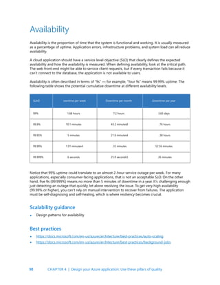 98
Availability
Availability is the proportion of time that the system is functional and working. It is usually measured
as a percentage of uptime. Application errors, infrastructure problems, and system load can all reduce
availability.
A cloud application should have a service level objective (SLO) that clearly defines the expected
availability and how the availability is measured. When defining availability, look at the critical path.
The web front-end might be able to service client requests, but if every transaction fails because it
can’t connect to the database, the application is not available to users.
Availability is often described in terms of “9s” — for example, “four 9s” means 99.99% uptime. The
following table shows the potential cumulative downtime at different availability levels.
Notice that 99% uptime could translate to an almost 2-hour service outage per week. For many
applications, especially consumer-facing applications, that is not an acceptable SLO. On the other
hand, five 9s (99.999%) means no more than 5 minutes of downtime in a year. It’s challenging enough
just detecting an outage that quickly, let alone resolving the issue. To get very high availability
(99.99% or higher), you can’t rely on manual intervention to recover from failures. The application
must be self-diagnosing and self-healing, which is where resiliency becomes crucial.
Scalability guidance
Best practices
Design patterns for availability
https://docs.microsoft.com/en-us/azure/architecture/best-practices/auto-scaling
https://docs.microsoft.com/en-us/azure/architecture/best-practices/background-jobs
•
•
•
SLAD owntime per week Downtime per month
99.9% 10.1 minutes 43.2 minutes8 .76 hours
99.95% 5 minutes 21.6 minutes4 .38 hours
99.99% 1.01 minutes4 .32 minutes 52.56 minutes
99.999% 6 seconds 25.9 seconds5 .26 minutes
99% 1.68 hours 7.2 hours 3.65 days
Downtime per year
CHAPTER 4 | Design your Azure application: Use these pillars of quality
 