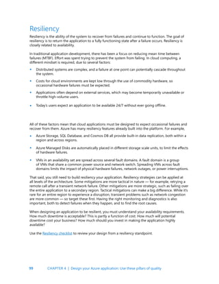 99
Resiliency
Resiliency is the ability of the system to recover from failures and continue to function. The goal of
resiliency is to return the application to a fully functioning state after a failure occurs. Resiliency is
closely related to availability.
In traditional application development, there has been a focus on reducing mean time between
failures (MTBF). Effort was spent trying to prevent the system from failing. In cloud computing, a
different mindset is required, due to several factors:
Distributed systems are complex, and a failure at one point can potentially cascade throughout
the system.
Costs for cloud environments are kept low through the use of commodity hardware, so
occasional hardware failures must be expected.
Applications often depend on external services, which may become temporarily unavailable or
throttle high-volume users.
Today’s users expect an application to be available 24/7 without ever going offline.
All of these factors mean that cloud applications must be designed to expect occasional failures and
recover from them. Azure has many resiliency features already built into the platform. For example,
Azure Storage, SQL Database, and Cosmos DB all provide built-in data replication, both within a
region and across regions.
Azure Managed Disks are automatically placed in different storage scale units, to limit the effects
of hardware failures.
VMs in an availability set are spread across several fault domains. A fault domain is a group
of VMs that share a common power source and network switch. Spreading VMs across fault
domains limits the impact of physical hardware failures, network outages, or power interruptions.
That said, you still need to build resiliency your application. Resiliency strategies can be applied at
all levels of the architecture. Some mitigations are more tactical in nature — for example, retrying a
remote call after a transient network failure. Other mitigations are more strategic, such as failing over
the entire application to a secondary region. Tactical mitigations can make a big difference. While it’s
rare for an entire region to experience a disruption, transient problems such as network congestion
are more common — so target these first. Having the right monitoring and diagnostics is also
important, both to detect failures when they happen, and to find the root causes.
When designing an application to be resilient, you must understand your availability requirements.
How much downtime is acceptable? This is partly a function of cost. How much will potential
downtime cost your business? How much should you invest in making the application highly
available?
Use the Resiliency checklist to review your design from a resiliency standpoint.
•
•
•
•
•
•
•
CHAPTER 4 | Design your Azure application: Use these pillars of quality
 