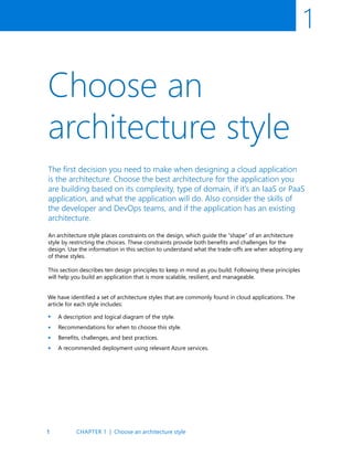 1
1
Choose an
architecture style
The first decision you need to make when designing a cloud application
is the architecture. Choose the best architecture for the application you
are building based on its complexity, type of domain, if it’s an IaaS or PaaS
application, and what the application will do. Also consider the skills of
the developer and DevOps teams, and if the application has an existing
architecture.
An architecture style places constraints on the design, which guide the “shape” of an architecture
style by restricting the choices. These constraints provide both benefits and challenges for the
design. Use the information in this section to understand what the trade-offs are when adopting any
of these styles.
This section describes ten design principles to keep in mind as you build. Following these principles
will help you build an application that is more scalable, resilient, and manageable.
We have identified a set of architecture styles that are commonly found in cloud applications. The
article for each style includes:
A description and logical diagram of the style.
Recommendations for when to choose this style.
Benefits, challenges, and best practices.
A recommended deployment using relevant Azure services.
•
•
•
•
CHAPTER 1 | Choose an architecture style
 