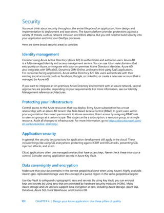 101
Security
You must think about security throughout the entire lifecycle of an application, from design and
implementation to deployment and operations. The Azure platform provides protections against a
variety of threats, such as network intrusion and DDoS attacks. But you still need to build security into
your application and into your DevOps processes.
Here are some broad security areas to consider.
Identity management
Protecting your infrastructure
Consider using Azure Active Directory (Azure AD) to authenticate and authorize users. Azure AD
is a fully managed identity and access management service. You can use it to create domains that
exist purely on Azure, or integrate with your on-premises Active Directory identities. Azure AD
also integrates with Office365, Dynamics CRM Online, and many third-party SaaS applications.
For consumer-facing applications, Azure Active Directory B2C lets users authenticate with their
existing social accounts (such as Facebook, Google, or LinkedIn), or create a new user account that is
managed by Azure AD.
If you want to integrate an on-premises Active Directory environment with an Azure network, several
approaches are possible, depending on your requirements. For more information, see our Identity
Management reference architectures.
Control access to the Azure resources that you deploy. Every Azure subscription has a trust
relationship with an Azure AD tenant. Use Role-Based Access Control (RBAC) to grant users within
your organization the correct permissions to Azure resources. Grant access by assigning RBAC role
to users or groups at a certain scope. The scope can be a subscription, a resource group, or a single
resource. Audit all changes to infrastructure. For more information, go to https://docs.microsoft.com/
en-us/azure/active- directory/.
Application security
Data sovereignty and encryption
In general, the security best practices for application development still apply in the cloud. These
include things like using SSL everywhere, protecting against CSRF and XSS attacks, preventing SQL
injection attacks, and so on.
Cloud applications often use managed services that have access keys. Never check these into source
control. Consider storing application secrets in Azure Key Vault.
Make sure that your data remains in the correct geopolitical zone when using Azure’s highly available.
Azure’s geo-replicated storage uses the concept of a paired region in the same geopolitical region.
Use Key Vault to safeguard cryptographic keys and secrets. By using Key Vault, you can encrypt
keys and secrets by using keys that are protected by hardware security modules (HSMs). Many
Azure storage and DB services support data encryption at rest, including Azure Storage, Azure SQL
Database, Azure SQL Data Warehouse, and Cosmos DB.
CHAPTER 4 | Design your Azure application: Use these pillars of quality
 
