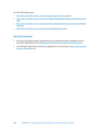 102
Security resources
Azure Security Center provides integrated security monitoring and policy management across
your Azure subscriptions. Go to https://azure.microsoft.com/en-us/services/security-center/.
For information about how to protect your applications in the cloud, go to https://docs.microsoft.
com/en-us/azure/security/.
For more information, go to:
https://docs.microsoft.com/en-us/azure/storage/storage-service-encryption
https://docs.microsoft.com/en-us/azure/sql-database/sql-database-always-encrypted-azure-key-
vault
https://docs.microsoft.com/en-us/azure/data-lake-store/data-lake-store-security-overview#data-
protection
https://docs.microsoft.com/en-us/azure/cosmos-db/database-security
•
•
•
•
•
•
CHAPTER 4 | Design your Azure application: Use these pillars of quality
 