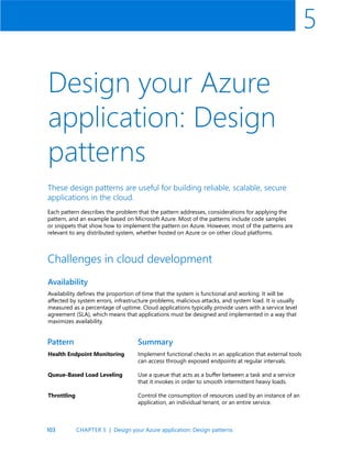 103
5
Design your Azure
application: Design
patterns
These design patterns are useful for building reliable, scalable, secure
applications in the cloud.
Each pattern describes the problem that the pattern addresses, considerations for applying the
pattern, and an example based on Microsoft Azure. Most of the patterns include code samples
or snippets that show how to implement the pattern on Azure. However, most of the patterns are
relevant to any distributed system, whether hosted on Azure or on other cloud platforms.
Availability
Challenges in cloud development
Availability defines the proportion of time that the system is functional and working. It will be
affected by system errors, infrastructure problems, malicious attacks, and system load. It is usually
measured as a percentage of uptime. Cloud applications typically provide users with a service level
agreement (SLA), which means that applications must be designed and implemented in a way that
maximizes availability.
Health Endpoint Monitoring
Queue-Based Load Leveling
Throttling
Implement functional checks in an application that external tools
can access through exposed endpoints at regular intervals.
Use a queue that acts as a buffer between a task and a service
that it invokes in order to smooth intermittent heavy loads.
Control the consumption of resources used by an instance of an
application, an individual tenant, or an entire service.
Pattern Summary
CHAPTER 5 | Design your Azure application: Design patterns
 