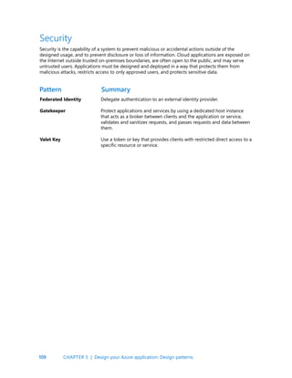 109
Security
Security is the capability of a system to prevent malicious or accidental actions outside of the
designed usage, and to prevent disclosure or loss of information. Cloud applications are exposed on
the Internet outside trusted on-premises boundaries, are often open to the public, and may serve
untrusted users. Applications must be designed and deployed in a way that protects them from
malicious attacks, restricts access to only approved users, and protects sensitive data.
Federated Identity
Gatekeeper
Valet Key
Delegate authentication to an external identity provider.
Protect applications and services by using a dedicated host instance
that acts as a broker between clients and the application or service,
validates and sanitizes requests, and passes requests and data between
them.
Use a token or key that provides clients with restricted direct access to a
specific resource or service.
Pattern Summary
CHAPTER 5 | Design your Azure application: Design patterns
 