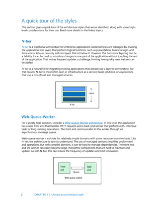 2
A quick tour of the styles
This section gives a quick tour of the architecture styles that we’ve identified, along with some high-
level considerations for their use. Read more details in the linked topics.
N-tier is a traditional architecture for enterprise applications. Dependencies are managed by dividing
the application into layers that perform logical functions, such as presentation, business logic, and
data access. A layer can only call into layers that sit below it. However, this horizontal layering can be
a liability. It can be hard to introduce changes in one part of the application without touching the rest
of the application. That makes frequent updates a challenge, limiting how quickly new features can
be added.
N-tier is a natural fit for migrating existing applications that already use a layered architecture. For
that reason, N-tier is most often seen in infrastructure as a service (IaaS) solutions, or applications
that use a mix of IaaS and managed services.
N-tier
For a purely PaaS solution, consider a Web-Queue-Worker architecture. In this style, the application
has a web front end that handles HTTP requests and a back-end worker that performs CPU-intensive
tasks or long-running operations. The front end communicates to the worker through an
asynchronous message queue.
Web-queue-worker is suitable for relatively simple domains with some resource-intensive tasks. Like
N-tier, the architecture is easy to understand. The use of managed services simplifies deployment
and operations. But with complex domains, it can be hard to manage dependencies. The front end
and the worker can easily become large, monolithic components that are hard to maintain and
update. As with N-tier, this can reduce the frequency of updates and limit innovation.
Web-Queue-Worker
CHAPTER 1 | Choose an architecture style
 
