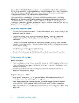 111
Features that are offloaded to the ambassador can be managed independently of the application.
You can update and modify the ambassador without disturbing the application’s legacy functionality.
It also allows for separate, specialized teams to implement and maintain security, networking, or
authentication features that have been moved to the ambassador.
Ambassador services can be deployed as a sidecar to accompany the lifecycle of a consuming
application or service. Alternatively, if an ambassador is shared by multiple separate processes on
a common host, it can be deployed as a daemon or Windows service. If the consuming service is
containerized, the ambassador should be created as a separate container on the same host, with the
appropriate links configured for communication.
Issues and considerations
The proxy adds some latency overhead. Consider whether a client library, invoked directly by the
application, is a better approach.
Consider the possible impact of including generalized features in the proxy. For example,
the ambassador could handle retries, but that might not be safe unless all operations are
idempotent.
Consider a mechanism to allow the client to pass some context to the proxy, as well as back to
the client. For example, include HTTP request headers to opt out of retry or specify the maximum
number of times to retry.
Consider how you will package and deploy the proxy.
Consider whether to use a single shared instance for all clients or an instance for each client.
•
•
•
•
•
•
•
•
•
•
•
When to use this pattern
Use this pattern when:
Need to build a common set of client connectivity features for multiple languages or frameworks.
Need to offload cross-cutting client connectivity concerns to infrastructure developers or other
more specialized teams.
Need to support cloud or cluster connectivity requirements in a legacy application or an
application that is difficult to modify.
This pattern may not be suitable:
When network request latency is critical. A proxy will introduce some overhead, although
minimal, and in some cases this may affect the application.
When client connectivity features are consumed by a single language. In that case, a better
option might be a client library that is distributed to the development teams as a package.
When connectivity features cannot be generalized and require deeper integration with the client
application.
CHAPTER 6 | Catalog of patterns
 