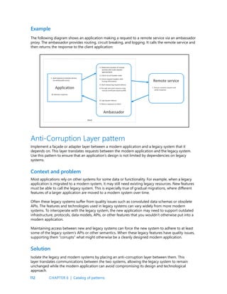 112
Example
The following diagram shows an application making a request to a remote service via an ambassador
proxy. The ambassador provides routing, circuit breaking, and logging. It calls the remote service and
then returns the response to the client application:
Anti-Corruption Layer pattern
Implement a façade or adapter layer between a modern application and a legacy system that it
depends on. This layer translates requests between the modern application and the legacy system.
Use this pattern to ensure that an application’s design is not limited by dependencies on legacy
systems.
Context and problem
Most applications rely on other systems for some data or functionality. For example, when a legacy
application is migrated to a modern system, it may still need existing legacy resources. New features
must be able to call the legacy system. This is especially true of gradual migrations, where different
features of a larger application are moved to a modern system over time.
Often these legacy systems suffer from quality issues such as convoluted data schemas or obsolete
APIs. The features and technologies used in legacy systems can vary widely from more modern
systems. To interoperate with the legacy system, the new application may need to support outdated
infrastructure, protocols, data models, APIs, or other features that you wouldn’t otherwise put into a
modern application.
Maintaining access between new and legacy systems can force the new system to adhere to at least
some of the legacy system’s APIs or other semantics. When these legacy features have quality issues,
supporting them “corrupts” what might otherwise be a cleanly designed modern application.
Solution
Isolate the legacy and modern systems by placing an anti-corruption layer between them. This
layer translates communications between the two systems, allowing the legacy system to remain
unchanged while the modern application can avoid compromising its design and technological
approach.
CHAPTER 6 | Catalog of patterns
 