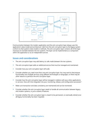 113
Issues and considerations
Communication between the modern application and the anti-corruption layer always uses the
application’s data model and architecture. Calls from the anti-corruption layer to the legacy system
conform to that system’s data model or methods. The anti-corruption layer contains all of the logic
necessary to translate between the two systems. The layer can be implemented as a component
within the application or as an independent service.
The anti-corruption layer may add latency to calls made between the two systems.
The anti-corruption layer adds an additional service that must be managed and maintained.
Consider how your anti-corruption layer will scale.
Consider whether you need more than one anti-corruption layer. You may want to decompose
functionality into multiple services using different technologies or languages, or there may be
other reasons to partition the anti-corruption layer.
Consider how the anti-corruption layer will be managed in relation with your other applications
or services. How will it be integrated into your monitoring, release, and configuration processes?
Make sure transaction and data consistency are maintained and can be monitored.
Consider whether the anti-corruption layer needs to handle all communication between legacy
and modern systems, or just a subset of features.
Consider whether the anti-corruption layer is meant to be permanent, or eventually retired once
all legacy functionality has been migrated.
•
•
•
•
•
•
•
•
CHAPTER 6 | Catalog of patterns
 