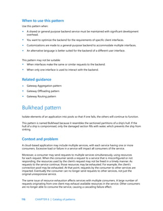 116
When to use this pattern
Related guidance
Use this pattern when:
A shared or general purpose backend service must be maintained with significant development
overhead.
You want to optimize the backend for the requirements of specific client interfaces.
Customizations are made to a general-purpose backend to accommodate multiple interfaces.
An alternative language is better suited for the backend of a different user interface.
Gateway Aggregation pattern
Gateway Offloading pattern
Gateway Routing pattern
This pattern may not be suitable:
When interfaces make the same or similar requests to the backend.
When only one interface is used to interact with the backend.
•
•
•
•
•
•
•
•
•
Bulkhead pattern
Isolate elements of an application into pools so that if one fails, the others will continue to function.
This pattern is named Bulkhead because it resembles the sectioned partitions of a ship’s hull. If the
hull of a ship is compromised, only the damaged section fills with water, which prevents the ship from
sinking.
Context and problem
A cloud-based application may include multiple services, with each service having one or more
consumers. Excessive load or failure in a service will impact all consumers of the service.
Moreover, a consumer may send requests to multiple services simultaneously, using resources
for each request. When the consumer sends a request to a service that is misconfigured or not
responding, the resources used by the client’s request may not be freed in a timely manner. As
requests to the service continue, those resources may be exhausted. For example, the client’s
connection pool may be exhausted. At that point, requests by the consumer to other services are
impacted. Eventually the consumer can no longer send requests to other services, not just the
original unresponsive service.
The same issue of resource exhaustion affects services with multiple consumers. A large number of
requests originating from one client may exhaust available resources in the service. Other consumers
are no longer able to consume the service, causing a cascading failure effect.
CHAPTER 6 | Catalog of patterns
 