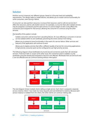 117
Solution
Partition service instances into different groups, based on consumer load and availability
requirements. This design helps to isolate failures, and allows you to sustain service functionality for
some consumers, even during a failure.
A consumer can also partition resources, to ensure that resources used to call one service don’t
affect the resources used to call another service. For example, a consumer that calls multiple services
may be assigned a connection pool for each service. If a service begins to fail, it only affects the
connection pool assigned for that service, allowing the consumer to continue using the other
services.
The benefits of this pattern include:
Isolates consumers and services from cascading failures. An issue affecting a consumer or service
can be isolated within its own bulkhead, preventing the entire solution from failing.
Allows you to preserve some functionality in the event of a service failure. Other services and
features of the application will continue to work.
Allows you to deploy services that offer a different quality of service for consuming applications.
A high-priority consumer pool can be configured to use high-priority services.
•
•
•
The following diagram shows bulkheads structured around connection pools that call individual
services. If Service A fails or causes some other issue, the connection pool is isolated, so only
workloads using the thread pool assigned to Service A are affected. Workloads that use Service B and
C are not affected and can continue working without interruption.
The next diagram shows multiple clients calling a single service. Each client is assigned a separate
service instance. Client 1 has made too many requests and overwhelmed its instance. Because each
service instance is isolated from the others, the other clients can continue making calls.
CHAPTER 6 | Catalog of patterns
 