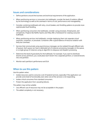 118
Issues and considerations
Define partitions around the business and technical requirements of the application.
When partitioning services or consumers into bulkheads, consider the level of isolation offered
by the technology as well as the overhead in terms of cost, performance and manageability.
Consider combining bulkheads with retry, circuit breaker, and throttling patterns to provide more
sophisticated fault handling.
When partitioning consumers into bulkheads, consider using processes, thread pools, and
semaphores. Projects like Netflix Hystrix and Polly offer a framework for creating consumer
bulkheads
When partitioning services into bulkheads, consider deploying them into separate virtual
machines, containers, or processes. Containers offer a good balance of resource isolation with
fairly low overhead.
Services that communicate using asynchronous messages can be isolated through different sets
of queues. Each queue can have a dedicated set of instances processing messages on the queue,
or a single group of instances using an algorithm to dequeue and dispatch processing.
Determine the level of granularity for the bulkheads. For example, if you want to distribute
tenants across partitions, you could place each tenant into a separate partition, or several tenants
into one partition.
Monitor each partition’s performance and SLA.
When to use this pattern
Use this pattern when:
Isolate resources used to consume a set of backend services, especially if the application can
provide some level of functionality even when one of the services is not responding.
Isolate critical consumers from standard consumers.
Protect the application from cascading failures.
This pattern may not be suitable:
Less efficient use of resources may not be acceptable in the project.
The added complexity is not necessary.
•
•
•
•
•
•
•
•
•
•
•
•
•
CHAPTER 6 | Catalog of patterns
 