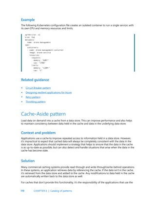 119
Example
The following Kubernetes configuration file creates an isolated container to run a single service, with
its own CPU and memory resources and limits.
apiVersion: v1
kind: Pod
metadata:
name: drone-management
spec:
containers:
- name: drone-management-container
image: drone-service
resources:
requests:
memory: “64Mi”
cpu: “250m”
limits:
memory: “128Mi”
cpu: “1”
Related guidance
Circuit Breaker pattern
Designing resilient applications for Azure
Retry pattern
Throttling pattern
•
•
•
•
Cache-Aside pattern
Load data on demand into a cache from a data store. This can improve performance and also helps
to maintain consistency between data held in the cache and data in the underlying data store.
Context and problem
Applications use a cache to improve repeated access to information held in a data store. However,
it’s impractical to expect that cached data will always be completely consistent with the data in the
data store. Applications should implement a strategy that helps to ensure that the data in the cache
is as up-to-date as possible, but can also detect and handle situations that arise when the data in the
cache has become stale.
Solution
Many commercial caching systems provide read-through and write-through/write-behind operations.
In these systems, an application retrieves data by referencing the cache. If the data isn’t in the cache,
it’s retrieved from the data store and added to the cache. Any modifications to data held in the cache
are automatically written back to the data store as well.
For caches that don’t provide this functionality, it’s the responsibility of the applications that use the
CHAPTER 6 | Catalog of patterns
 