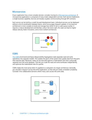 3
If your application has a more complex domain, consider moving to a Microservices architecture. A
microservices application is composed of many small, independent services. Each service implements
a single business capability. Services are loosely coupled, communicating through API contracts.
Each service can be built by a small, focused development team. Individual services can be deployed
without a lot of coordination between teams, which encourages frequent updates. A microservice
architecture is more complex to build and manage than either N-tier or web-queue-worker. It
requires a mature development and DevOps culture. But done right, this style can lead to higher
release velocity, faster innovation, and a more resilient architecture.
Microservices
The CQRS (Command and Query Responsibility Segregation) style separates read and write
operations into separate models. This isolates the parts of the system that update data from the parts
that read the data. Moreover, reads can be executed against a materialized view that is physically
separate from the write database. That lets you scale the read and write workloads independently,
and optimize the materialized view for queries.
CQRS makes the most sense when it’s applied to a subsystem of a larger architecture. Generally,
you shouldn’t impose it across the entire application, as that will just create unneeded complexity.
Consider it for collaborative domains where many users access the same data.
CQRS
CHAPTER 1 | Choose an architecture style
 