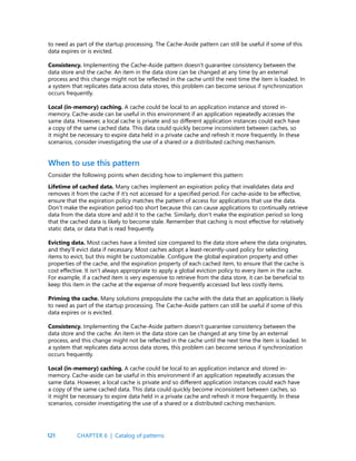 121
to need as part of the startup processing. The Cache-Aside pattern can still be useful if some of this
data expires or is evicted.
Consistency. Implementing the Cache-Aside pattern doesn’t guarantee consistency between the
data store and the cache. An item in the data store can be changed at any time by an external
process and this change might not be reflected in the cache until the next time the item is loaded. In
a system that replicates data across data stores, this problem can become serious if synchronization
occurs frequently.
Local (in-memory) caching. A cache could be local to an application instance and stored in-
memory. Cache-aside can be useful in this environment if an application repeatedly accesses the
same data. However, a local cache is private and so different application instances could each have
a copy of the same cached data. This data could quickly become inconsistent between caches, so
it might be necessary to expire data held in a private cache and refresh it more frequently. In these
scenarios, consider investigating the use of a shared or a distributed caching mechanism.
When to use this pattern
Consider the following points when deciding how to implement this pattern:
Lifetime of cached data. Many caches implement an expiration policy that invalidates data and
removes it from the cache if it’s not accessed for a specified period. For cache-aside to be effective,
ensure that the expiration policy matches the pattern of access for applications that use the data.
Don’t make the expiration period too short because this can cause applications to continually retrieve
data from the data store and add it to the cache. Similarly, don’t make the expiration period so long
that the cached data is likely to become stale. Remember that caching is most effective for relatively
static data, or data that is read frequently.
Evicting data. Most caches have a limited size compared to the data store where the data originates,
and they’ll evict data if necessary. Most caches adopt a least-recently-used policy for selecting
items to evict, but this might be customizable. Configure the global expiration property and other
properties of the cache, and the expiration property of each cached item, to ensure that the cache is
cost effective. It isn’t always appropriate to apply a global eviction policy to every item in the cache.
For example, if a cached item is very expensive to retrieve from the data store, it can be beneficial to
keep this item in the cache at the expense of more frequently accessed but less costly items.
Priming the cache. Many solutions prepopulate the cache with the data that an application is likely
to need as part of the startup processing. The Cache-Aside pattern can still be useful if some of this
data expires or is evicted.
Consistency. Implementing the Cache-Aside pattern doesn’t guarantee consistency between the
data store and the cache. An item in the data store can be changed at any time by an external
process, and this change might not be reflected in the cache until the next time the item is loaded. In
a system that replicates data across data stores, this problem can become serious if synchronization
occurs frequently.
Local (in-memory) caching. A cache could be local to an application instance and stored in-
memory. Cache-aside can be useful in this environment if an application repeatedly accesses the
same data. However, a local cache is private and so different application instances could each have
a copy of the same cached data. This data could quickly become inconsistent between caches, so
it might be necessary to expire data held in a private cache and refresh it more frequently. In these
scenarios, consider investigating the use of a shared or a distributed caching mechanism.
CHAPTER 6 | Catalog of patterns
 