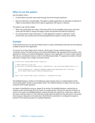 122
When to use this pattern
Use this pattern when:
A cache doesn’t provide native read-through and write-through operations.
Resource demand is unpredictable. This pattern enables applications to load data on demand. It
makes no assumptions about which data an application will require in advance.
This pattern may not be suitable:
When the cached data set is static. If the data will fit into the available cache space, prime the
cache with the data on startup and apply a policy that prevents the data from expiring.
For caching session state information in a web application hosted in a web farm. In this
environment, you should avoid introducing dependencies based on client-server affinity.
Example
In Microsoft Azure you can use Azure Redis Cache to create a distributed cache that can be shared by
multiple instances of an application.
To connect to an Azure Redis Cache instance, call the static Connect method and pass in the
connection string. The method returns a ConnectionMultiplexer that represents the connection. One
approach to sharing a ConnectionMultiplexer instance in your application is to have a static property
that returns a connected instance, similar to the following example. This approach provides a thread-
safe way to initialize only a single connected instance.
•
•
•
•
private static ConnectionMultiplexer Connection;
// Redis Connection string info
private static Lazy<ConnectionMultiplexer> lazyConnection = new Lazy<ConnectionMultiplexer>(() =>
{
string cacheConnection = ConfigurationManager.AppSettings[“CacheConnection”].ToString();
return ConnectionMultiplexer.Connect(cacheConnection);
});
public static ConnectionMultiplexer Connection => lazyConnection.Value;
The GetMyEntityAsync method in the following code example shows an implementation of the
Cache-Aside pattern based on Azure Redis Cache. This method retrieves an object from the cache
using the read-though approach.
An object is identified by using an integer ID as the key. The GetMyEntityAsync method tries to
retrieve an item with this key from the cache. If a matching item is found, it’s returned. If there’s no
match in the cache, the GetMyEntityAsync method retrieves the object from a data store, adds it to
the cache, and then returns it. The code that actually reads the data from the data store is not shown
here, because it depends on the data store. Note that the cached item is configured to expire to
prevent it from becoming stale if it’s updated elsewhere.
CHAPTER 6 | Catalog of patterns
 