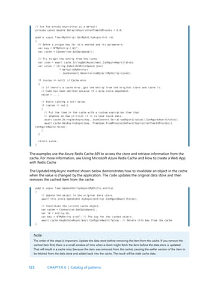 123
// Set five minute expiration as a default
private const double DefaultExpirationTimeInMinutes = 5.0;
public async Task<MyEntity> GetMyEntityAsync(int id)
{
// Define a unique key for this method and its parameters.
var key = $”MyEntity:{id}”;
var cache = Connection.GetDatabase();
// Try to get the entity from the cache.
var json = await cache.StringGetAsync(key).ConfigureAwait(false);
var value = string.IsNullOrWhiteSpace(json)
? default(MyEntity)
: JsonConvert.DeserializeObject<MyEntity>(json);
if (value == null) // Cache miss
{
// If there’s a cache miss, get the entity from the original store and cache it.
// Code has been omitted because it’s data store dependent.
value = ...;
// Avoid caching a null value.
if (value != null)
{
// Put the item in the cache with a custom expiration time that
// depends on how critical it is to have stale data.
await cache.StringSetAsync(key, JsonConvert.SerializeObject(value)).ConfigureAwait(false);
await cache.KeyExpireAsync(key, TimeSpan.FromMinutes(DefaultExpirationTimeInMinutes)).
ConfigureAwait(false);
}
}
return value;
}
The examples use the Azure Redis Cache API to access the store and retrieve information from the
cache. For more information, see Using Microsoft Azure Redis Cache and How to create a Web App
with Redis Cache
The UpdateEntityAsync method shown below demonstrates how to invalidate an object in the cache
when the value is changed by the application. The code updates the original data store and then
removes the cached item from the cache.
CHAPTER 6 | Catalog of patterns
public async Task UpdateEntityAsync(MyEntity entity)
{
// Update the object in the original data store.
await this.store.UpdateEntityAsync(entity).ConfigureAwait(false);
// Invalidate the current cache object.
var cache = Connection.GetDatabase();
var id = entity.Id;
var key = $”MyEntity:{id}”; // The key for the cached object.
await cache.KeyDeleteAsync(key).ConfigureAwait(false); // Delete this key from the cache.
}
Note:
The order of the steps is important. Update the data store before removing the item from the cache. If you remove the
cached item first, there is a small window of time when a client might fetch the item before the data store is updated.
That will result in a cache miss (because the item was removed from the cache), causing the earlier version of the item to
be fetched from the data store and added back into the cache. The result will be stale cache data.
 