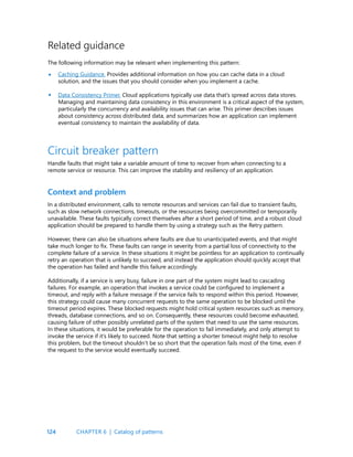 124
Related guidance
The following information may be relevant when implementing this pattern:
Caching Guidance. Provides additional information on how you can cache data in a cloud
solution, and the issues that you should consider when you implement a cache.
Data Consistency Primer. Cloud applications typically use data that’s spread across data stores.
Managing and maintaining data consistency in this environment is a critical aspect of the system,
particularly the concurrency and availability issues that can arise. This primer describes issues
about consistency across distributed data, and summarizes how an application can implement
eventual consistency to maintain the availability of data.
•
•
Circuit breaker pattern
Handle faults that might take a variable amount of time to recover from when connecting to a
remote service or resource. This can improve the stability and resiliency of an application.
Context and problem
In a distributed environment, calls to remote resources and services can fail due to transient faults,
such as slow network connections, timeouts, or the resources being overcommitted or temporarily
unavailable. These faults typically correct themselves after a short period of time, and a robust cloud
application should be prepared to handle them by using a strategy such as the Retry pattern.
However, there can also be situations where faults are due to unanticipated events, and that might
take much longer to fix. These faults can range in severity from a partial loss of connectivity to the
complete failure of a service. In these situations it might be pointless for an application to continually
retry an operation that is unlikely to succeed, and instead the application should quickly accept that
the operation has failed and handle this failure accordingly.
Additionally, if a service is very busy, failure in one part of the system might lead to cascading
failures. For example, an operation that invokes a service could be configured to implement a
timeout, and reply with a failure message if the service fails to respond within this period. However,
this strategy could cause many concurrent requests to the same operation to be blocked until the
timeout period expires. These blocked requests might hold critical system resources such as memory,
threads, database connections, and so on. Consequently, these resources could become exhausted,
causing failure of other possibly unrelated parts of the system that need to use the same resources.
In these situations, it would be preferable for the operation to fail immediately, and only attempt to
invoke the service if it’s likely to succeed. Note that setting a shorter timeout might help to resolve
this problem, but the timeout shouldn’t be so short that the operation fails most of the time, even if
the request to the service would eventually succeed.
CHAPTER 6 | Catalog of patterns
 