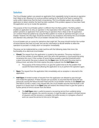 125
Solution
The Circuit Breaker pattern can prevent an application from repeatedly trying to execute an operation
that’s likely to fail. Allowing it to continue without waiting for the fault to be fixed or wasting CPU
cycles while it determines that the fault is long lasting. The Circuit Breaker pattern also enables an
application to detect whether the fault has been resolved. If the problem appears to have been fixed,
the application can try to invoke the operation.
The purpose of the Circuit Breaker pattern is different than the Retry pattern. The Retry pattern
enables an application to retry an operation in the expectation that it’ll succeed. The Circuit Breaker
pattern prevents an application from performing an operation that is likely to fail. An application
can combine these two patterns by using the Retry pattern to invoke an operation through a circuit
breaker. However, the retry logic should be sensitive to any exceptions returned by the circuit breaker
and abandon retry attempts if the circuit breaker indicates that a fault is not transient.
A circuit breaker acts as a proxy for operations that might fail. The proxy should monitor the number
of recent failures that have occurred, and use this information to decide whether to allow the
operation to proceed, or simply return an exception immediately.
The proxy can be implemented as a state machine with the following states that mimic the
functionality of an electrical circuit breaker:
Closed: The request from the application is routed to the operation. The proxy maintains a
count of the number of recent failures, and if the call to the operation is unsuccessful the proxy
increments this count. If the number of recent failures exceeds a specified threshold within
a given time period, the proxy is placed into the Open state. At this point the proxy starts a
timeout timer, and when this timer expires the proxy is placed into the Half-Open state.
The purpose of the timeout timer is to give the system time to fix the problem that
caused the failure before allowing the application to try to perform the operation again.
Open: The request from the application fails immediately and an exception is returned to the
application.
Half-Open: A limited number of requests from the application are allowed to pass through
and invoke the operation. If these requests are successful, it’s assumed that the fault that was
previously causing the failure has been fixed and the circuit breaker switches to the Closed state
(the failure counter is reset). If any request fails, the circuit breaker assumes that the fault is still
present so it reverts back to the Open state and restarts the timeout timer to give the system a
further period of time to recover from the failure.
The Half-Open state is useful to prevent a recovering service from suddenly being
flooded with requests. As a service recovers, it might be able to support a limited volume
of requests until the recovery is complete, but while recovery is in progress a flood of
work can cause the service to time out or fail again.
•
•
•
•
•
CHAPTER 6 | Catalog of patterns
 