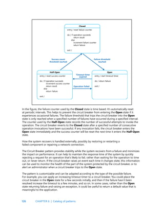 126
In the figure, the failure counter used by the Closed state is time based. It’s automatically reset
at periodic intervals. This helps to prevent the circuit breaker from entering the Open state if it
experiences occasional failures. The failure threshold that trips the circuit breaker into the Open
state is only reached when a specified number of failures have occurred during a specified interval.
The counter used by the Half-Open state records the number of successful attempts to invoke the
operation. The circuit breaker reverts to the Closed state after a specified number of consecutive
operation invocations have been successful. If any invocation fails, the circuit breaker enters the
Open state immediately and the success counter will be reset the next time it enters the Half-Open
state.
How the system recovers is handled externally, possibly by restoring or restarting a 			
failed component or repairing a network connection.
The Circuit Breaker pattern provides stability while the system recovers from a failure and minimizes
the impact on performance. It can help to maintain the response time of the system by quickly
rejecting a request for an operation that’s likely to fail, rather than waiting for the operation to time
out, or never return. If the circuit breaker raises an event each time it changes state, this information
can be used to monitor the health of the part of the system protected by the circuit breaker, or to
alert an administrator when a circuit breaker trips to the Open state.
The pattern is customizable and can be adapted according to the type of the possible failure.
For example, you can apply an increasing timeout timer to a circuit breaker. You could place the
circuit breaker in the Open state for a few seconds initially, and then if the failure hasn’t been
resolved increase the timeout to a few minutes, and so on. In some cases, rather than the Open
state returning failure and raising an exception, it could be useful to return a default value that is
meaningful to the application.
CHAPTER 6 | Catalog of patterns
 