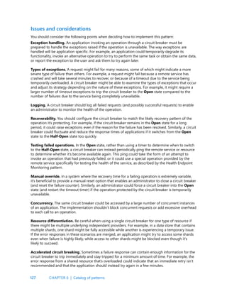 127
Issues and considerations
You should consider the following points when deciding how to implement this pattern:
Exception handling. An application invoking an operation through a circuit breaker must be
prepared to handle the exceptions raised if the operation is unavailable. The way exceptions are
handled will be application specific. For example, an application could temporarily degrade its
functionality, invoke an alternative operation to try to perform the same task or obtain the same data,
or report the exception to the user and ask them to try again later.
Types of exceptions. A request might fail for many reasons, some of which might indicate a more
severe type of failure than others. For example, a request might fail because a remote service has
crashed and will take several minutes to recover, or because of a timeout due to the service being
temporarily overloaded. A circuit breaker might be able to examine the types of exceptions that occur
and adjust its strategy depending on the nature of these exceptions. For example, it might require a
larger number of timeout exceptions to trip the circuit breaker to the Open state compared to the
number of failures due to the service being completely unavailable.
Logging. A circuit breaker should log all failed requests (and possibly successful requests) to enable
an administrator to monitor the health of the operation.
Recoverability. You should configure the circuit breaker to match the likely recovery pattern of the
operation it’s protecting. For example, if the circuit breaker remains in the Open state for a long
period, it could raise exceptions even if the reason for the failure has been resolved. Similarly, a circuit
breaker could fluctuate and reduce the response times of applications if it switches from the Open
state to the Half-Open state too quickly.
Testing failed operations. In the Open state, rather than using a timer to determine when to switch
to the Half-Open state, a circuit breaker can instead periodically ping the remote service or resource
to determine whether it’s become available again. This ping could take the form of an attempt to
invoke an operation that had previously failed, or it could use a special operation provided by the
remote service specifically for testing the health of the service, as described by the Health Endpoint
Monitoring pattern.
Manual override. In a system where the recovery time for a failing operation is extremely variable,
it’s beneficial to provide a manual reset option that enables an administrator to close a circuit breaker
(and reset the failure counter). Similarly, an administrator could force a circuit breaker into the Open
state (and restart the timeout timer) if the operation protected by the circuit breaker is temporarily
unavailable.
Concurrency. The same circuit breaker could be accessed by a large number of concurrent instances
of an application. The implementation shouldn’t block concurrent requests or add excessive overhead
to each call to an operation.
Resource differentiation. Be careful when using a single circuit breaker for one type of resource if
there might be multiple underlying independent providers. For example, in a data store that contains
multiple shards, one shard might be fully accessible while another is experiencing a temporary issue.
If the error responses in these scenarios are merged, an application might try to access some shards
even when failure is highly likely, while access to other shards might be blocked even though it’s
likely to succeed.
Accelerated circuit breaking. Sometimes a failure response can contain enough information for the
circuit breaker to trip immediately and stay tripped for a minimum amount of time. For example, the
error response from a shared resource that’s overloaded could indicate that an immediate retry isn’t
recommended and that the application should instead try again in a few minutes.
CHAPTER 6 | Catalog of patterns
 