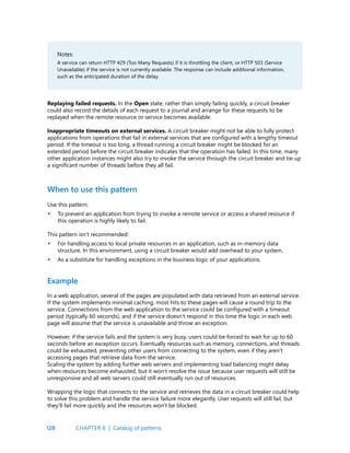 128
Notes:
A service can return HTTP 429 (Too Many Requests) if it is throttling the client, or HTTP 503 (Service
Unavailable) if the service is not currently available. The response can include additional information,
such as the anticipated duration of the delay.
Replaying failed requests. In the Open state, rather than simply failing quickly, a circuit breaker
could also record the details of each request to a journal and arrange for these requests to be
replayed when the remote resource or service becomes available.
Inappropriate timeouts on external services. A circuit breaker might not be able to fully protect
applications from operations that fail in external services that are configured with a lengthy timeout
period. If the timeout is too long, a thread running a circuit breaker might be blocked for an
extended period before the circuit breaker indicates that the operation has failed. In this time, many
other application instances might also try to invoke the service through the circuit breaker and tie up
a significant number of threads before they all fail.
When to use this pattern
Use this pattern:
To prevent an application from trying to invoke a remote service or access a shared resource if
this operation is highly likely to fail.
This pattern isn’t recommended:
For handling access to local private resources in an application, such as in-memory data
structure. In this environment, using a circuit breaker would add overhead to your system.
As a substitute for handling exceptions in the business logic of your applications.
Example
In a web application, several of the pages are populated with data retrieved from an external service.
If the system implements minimal caching, most hits to these pages will cause a round trip to the
service. Connections from the web application to the service could be configured with a timeout
period (typically 60 seconds), and if the service doesn’t respond in this time the logic in each web
page will assume that the service is unavailable and throw an exception.
However, if the service fails and the system is very busy, users could be forced to wait for up to 60
seconds before an exception occurs. Eventually resources such as memory, connections, and threads
could be exhausted, preventing other users from connecting to the system, even if they aren’t
accessing pages that retrieve data from the service.
Scaling the system by adding further web servers and implementing load balancing might delay
when resources become exhausted, but it won’t resolve the issue because user requests will still be
unresponsive and all web servers could still eventually run out of resources.
Wrapping the logic that connects to the service and retrieves the data in a circuit breaker could help
to solve this problem and handle the service failure more elegantly. User requests will still fail, but
they’ll fail more quickly and the resources won’t be blocked.
•
•
•
CHAPTER 6 | Catalog of patterns
 