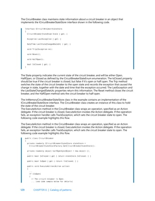 129
The CircuitBreaker class maintains state information about a circuit breaker in an object that
implements the ICircuitBreakerStateStore interface shown in the following code.
The State property indicates the current state of the circuit breaker, and will be either Open,
HalfOpen, or Closed as defined by the CircuitBreakerStateEnum enumeration. The IsClosed property
should be true if the circuit breaker is closed, but false if it’s open or half open. The Trip method
switches the state of the circuit breaker to the open state and records the exception that caused the
change in state, together with the date and time that the exception occurred. The LastException and
the LastStateChangedDateUtc properties return this information. The Reset method closes the circuit
breaker, and the HalfOpen method sets the circuit breaker to half open.
The InMemoryCircuitBreakerStateStore class in the example contains an implementation of the
ICircuitBreakerStateStore interface. The CircuitBreaker class creates an instance of this class to hold
the state of the circuit breaker.
The ExecuteAction method in the CircuitBreaker class wraps an operation, specified as an Action
delegate. If the circuit breaker is closed, ExecuteAction invokes the Action delegate. If the operation
fails, an exception handler calls TrackException, which sets the circuit breaker state to open. The
following code example highlights this flow.
The ExecuteAction method in the CircuitBreaker class wraps an operation, specified as an Action
delegate. If the circuit breaker is closed, ExecuteAction invokes the Action delegate. If the operation
fails, an exception handler calls TrackException, which sets the circuit breaker state to open. The
following code example highlights this flow.
interface ICircuitBreakerStateStore
{
CircuitBreakerStateEnum State { get; }
Exception LastException { get; }
DateTime LastStateChangedDateUtc { get; }
void Trip(Exception ex);
void Reset();
void HalfOpen();
bool IsClosed { get; }
}
public class CircuitBreaker
{
private readonly ICircuitBreakerStateStore stateStore =
CircuitBreakerStateStoreFactory.GetCircuitBreakerStateStore();
private readonly object halfOpenSyncObject = new object ();
...
public bool IsClosed { get { return stateStore.IsClosed; } }
public bool IsOpen { get { return !IsClosed; } }
public void ExecuteAction(Action action)
{
...
if (IsOpen)
{
// The circuit breaker is Open.
... (see code sample below for details)
CHAPTER 6 | Catalog of patterns
 