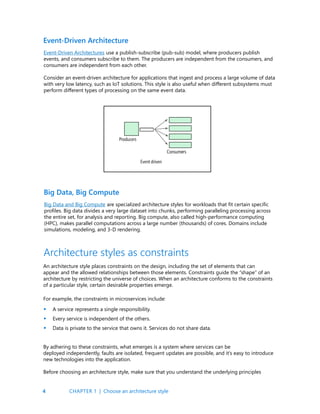 4
Event-Driven Architectures use a publish-subscribe (pub-sub) model, where producers publish
events, and consumers subscribe to them. The producers are independent from the consumers, and
consumers are independent from each other.
Consider an event-driven architecture for applications that ingest and process a large volume of data
with very low latency, such as IoT solutions. This style is also useful when different subsystems must
perform different types of processing on the same event data.
Big Data and Big Compute are specialized architecture styles for workloads that fit certain specific
profiles. Big data divides a very large dataset into chunks, performing paralleling processing across
the entire set, for analysis and reporting. Big compute, also called high-performance computing
(HPC), makes parallel computations across a large number (thousands) of cores. Domains include
simulations, modeling, and 3-D rendering.
Event-Driven Architecture
Big Data, Big Compute
Architecture styles as constraints
An architecture style places constraints on the design, including the set of elements that can
appear and the allowed relationships between those elements. Constraints guide the “shape” of an
architecture by restricting the universe of choices. When an architecture conforms to the constraints
of a particular style, certain desirable properties emerge.
For example, the constraints in microservices include:
A service represents a single responsibility.
Every service is independent of the others.
Data is private to the service that owns it. Services do not share data.
•
•
•
By adhering to these constraints, what emerges is a system where services can be
deployed independently, faults are isolated, frequent updates are possible, and it’s easy to introduce
new technologies into the application.
Before choosing an architecture style, make sure that you understand the underlying principles
CHAPTER 1 | Choose an architecture style
 