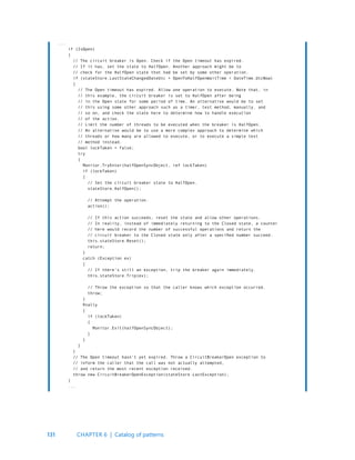131
...
if (IsOpen)
{
// The circuit breaker is Open. Check if the Open timeout has expired.
// If it has, set the state to HalfOpen. Another approach might be to
// check for the HalfOpen state that had be set by some other operation.
if (stateStore.LastStateChangedDateUtc + OpenToHalfOpenWaitTime < DateTime.UtcNow)
{
// The Open timeout has expired. Allow one operation to execute. Note that, in
// this example, the circuit breaker is set to HalfOpen after being
// in the Open state for some period of time. An alternative would be to set
// this using some other approach such as a timer, test method, manually, and
// so on, and check the state here to determine how to handle execution
// of the action.
// Limit the number of threads to be executed when the breaker is HalfOpen.
// An alternative would be to use a more complex approach to determine which
// threads or how many are allowed to execute, or to execute a simple test
// method instead.
bool lockTaken = false;
try
{
Monitor.TryEnter(halfOpenSyncObject, ref lockTaken)
if (lockTaken)
{
// Set the circuit breaker state to HalfOpen.
stateStore.HalfOpen();
// Attempt the operation.
action();
// If this action succeeds, reset the state and allow other operations.
// In reality, instead of immediately returning to the Closed state, a counter
// here would record the number of successful operations and return the
// circuit breaker to the Closed state only after a specified number succeed.
this.stateStore.Reset();
return;
}
catch (Exception ex)
{
// If there’s still an exception, trip the breaker again immediately.
this.stateStore.Trip(ex);
// Throw the exception so that the caller knows which exception occurred.
throw;
}
finally
{
if (lockTaken)
{
Monitor.Exit(halfOpenSyncObject);
}
}
}
}
// The Open timeout hasn’t yet expired. Throw a CircuitBreakerOpen exception to
// inform the caller that the call was not actually attempted,
// and return the most recent exception received.
throw new CircuitBreakerOpenException(stateStore.LastException);
}
...
CHAPTER 6 | Catalog of patterns
 