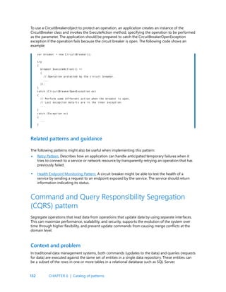132
To use a CircuitBreakerobject to protect an operation, an application creates an instance of the
CircuitBreaker class and invokes the ExecuteAction method, specifying the operation to be performed
as the parameter. The application should be prepared to catch the CircuitBreakerOpenException
exception if the operation fails because the circuit breaker is open. The following code shows an
example:
Related patterns and guidance
The following patterns might also be useful when implementing this pattern:
Retry Pattern. Describes how an application can handle anticipated temporary failures when it
tries to connect to a service or network resource by transparently retrying an operation that has
previously failed.
Health Endpoint Monitoring Pattern. A circuit breaker might be able to test the health of a
service by sending a request to an endpoint exposed by the service. The service should return
information indicating its status.
var breaker = new CircuitBreaker();
try
{
breaker.ExecuteAction(() =>
{
// Operation protected by the circuit breaker.
...
});
}
catch (CircuitBreakerOpenException ex)
{
// Perform some different action when the breaker is open.
// Last exception details are in the inner exception.
...
}
catch (Exception ex)
{
...
}
Command and Query Responsibility Segregation
(CQRS) pattern
Segregate operations that read data from operations that update data by using separate interfaces.
This can maximize performance, scalability, and security, supports the evolution of the system over
time through higher flexibility, and prevent update commands from causing merge conflicts at the
domain level.
Context and problem
In traditional data management systems, both commands (updates to the data) and queries (requests
for data) are executed against the same set of entities in a single data repository. These entities can
be a subset of the rows in one or more tables in a relational database such as SQL Server.
•
•
CHAPTER 6 | Catalog of patterns
 