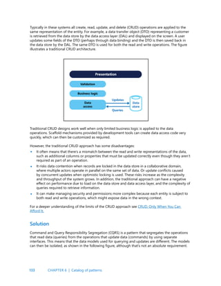 133
Typically in these systems all create, read, update, and delete (CRUD) operations are applied to the
same representation of the entity. For example, a data transfer object (DTO) representing a customer
is retrieved from the data store by the data access layer (DAL) and displayed on the screen. A user
updates some fields of the DTO (perhaps through data binding) and the DTO is then saved back in
the data store by the DAL. The same DTO is used for both the read and write operations. The figure
illustrates a traditional CRUD architecture.
Traditional CRUD designs work well when only limited business logic is applied to the data
operations. Scaffold mechanisms provided by development tools can create data access code very
quickly, which can then be customized as required.
However, the traditional CRUD approach has some disadvantages:
It often means that there’s a mismatch between the read and write representations of the data,
such as additional columns or properties that must be updated correctly even though they aren’t
required as part of an operation.
It risks data contention when records are locked in the data store in a collaborative domain,
where multiple actors operate in parallel on the same set of data. Or update conflicts caused
by concurrent updates when optimistic locking is used. These risks increase as the complexity
and throughput of the system grows. In addition, the traditional approach can have a negative
effect on performance due to load on the data store and data access layer, and the complexity of
queries required to retrieve information.
It can make managing security and permissions more complex because each entity is subject to
both read and write operations, which might expose data in the wrong context.
For a deeper understanding of the limits of the CRUD approach see CRUD, Only When You Can
Afford It.
Solution
Command and Query Responsibility Segregation (CQRS) is a pattern that segregates the operations
that read data (queries) from the operations that update data (commands) by using separate
interfaces. This means that the data models used for querying and updates are different. The models
can then be isolated, as shown in the following figure, although that’s not an absolute requirement.
•
•
•
CHAPTER 6 | Catalog of patterns
 