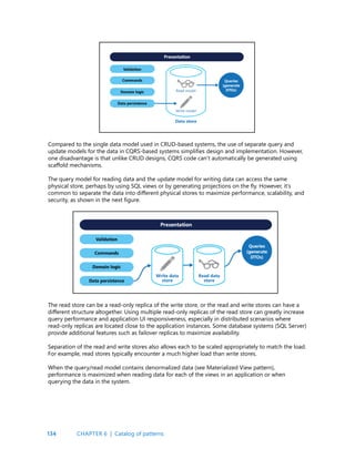 134
Compared to the single data model used in CRUD-based systems, the use of separate query and
update models for the data in CQRS-based systems simplifies design and implementation. However,
one disadvantage is that unlike CRUD designs, CQRS code can’t automatically be generated using
scaffold mechanisms.
The query model for reading data and the update model for writing data can access the same
physical store, perhaps by using SQL views or by generating projections on the fly. However, it’s
common to separate the data into different physical stores to maximize performance, scalability, and
security, as shown in the next figure.
The read store can be a read-only replica of the write store, or the read and write stores can have a
different structure altogether. Using multiple read-only replicas of the read store can greatly increase
query performance and application UI responsiveness, especially in distributed scenarios where
read-only replicas are located close to the application instances. Some database systems (SQL Server)
provide additional features such as failover replicas to maximize availability.
Separation of the read and write stores also allows each to be scaled appropriately to match the load.
For example, read stores typically encounter a much higher load than write stores.
When the query/read model contains denormalized data (see Materialized View pattern),
performance is maximized when reading data for each of the views in an application or when
querying the data in the system.
CHAPTER 6 | Catalog of patterns
 