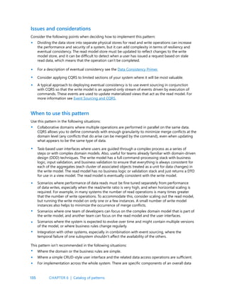 135
Issues and considerations
When to use this pattern
Consider the following points when deciding how to implement this pattern:
Dividing the data store into separate physical stores for read and write operations can increase
the performance and security of a system, but it can add complexity in terms of resiliency and
eventual consistency. The read model store must be updated to reflect changes to the write
model store, and it can be difficult to detect when a user has issued a request based on stale
read data, which means that the operation can’t be completed.
For a description of eventual consistency see the Data Consistency Primer.
Consider applying CQRS to limited sections of your system where it will be most valuable.
A typical approach to deploying eventual consistency is to use event sourcing in conjunction
with CQRS so that the write model is an append-only stream of events driven by execution of
commands. These events are used to update materialized views that act as the read model. For
more information see Event Sourcing and CQRS.
Use this pattern in the following situations:
Collaborative domains where multiple operations are performed in parallel on the same data.
CQRS allows you to define commands with enough granularity to minimize merge conflicts at the
domain level (any conflicts that do arise can be merged by the command), even when updating
what appears to be the same type of data.
Task-based user interfaces where users are guided through a complex process as a series of
steps or with complex domain models. Also, useful for teams already familiar with domain-driven
design (DDD) techniques. The write model has a full command-processing stack with business
logic, input validation, and business validation to ensure that everything is always consistent for
each of the aggregates (each cluster of associated objects treated as a unit for data changes) in
the write model. The read model has no business logic or validation stack and just returns a DTO
for use in a view model. The read model is eventually consistent with the write model.
Scenarios where performance of data reads must be fine tuned separately from performance
of data writes, especially when the read/write ratio is very high, and when horizontal scaling is
required. For example, in many systems the number of read operations is many times greater
that the number of write operations. To accommodate this, consider scaling out the read model,
but running the write model on only one or a few instances. A small number of write model
instances also helps to minimize the occurrence of merge conflicts.
Scenarios where one team of developers can focus on the complex domain model that is part of
the write model, and another team can focus on the read model and the user interfaces.
Scenarios where the system is expected to evolve over time and might contain multiple versions
of the model, or where business rules change regularly.
Integration with other systems, especially in combination with event sourcing, where the
temporal failure of one subsystem shouldn’t affect the availability of the others.
This pattern isn’t recommended in the following situations:
Where the domain or the business rules are simple.
Where a simple CRUD-style user interface and the related data access operations are sufficient.
For implementation across the whole system. There are specific components of an overall data
•
•
•
•
•
•
•
•
•
•
•
•
•
CHAPTER 6 | Catalog of patterns
 