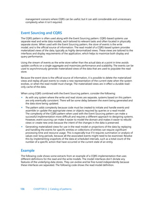 136
management scenario where CQRS can be useful, but it can add considerable and unnecessary
complexity when it isn’t required.
Event Sourcing and CQRS
The CQRS pattern is often used along with the Event Sourcing pattern. CQRS-based systems use
separate read and write data models, each tailored to relevant tasks and often located in physically
separate stores. When used with the Event Sourcing pattern, the store of events is the write
model, and is the official source of information. The read model of a CQRS-based system provides
materialized views of the data, typically as highly denormalized views. These views are tailored to the
interfaces and display requirements of the application, which helps to maximize both display and
query performance.
Using the stream of events as the write store rather than the actual data at a point in time avoids
update conflicts on a single aggregate and maximizes performance and scalability. The events can be
used to asynchronously generate materialized views of the data that are used to populate the read
store.
Because the event store is the official source of information, it is possible to delete the materialized
views and replay all past events to create a new representation of the current state when the system
evolves, or when the read model must change. The materialized views are in effect a durable read-
only cache of the data.
When using CQRS combined with the Event Sourcing pattern, consider the following:
As with any system where the write and read stores are separate, systems based on this pattern
are only eventually consistent. There will be some delay between the event being generated and
the data store being updated.
The pattern adds complexity because code must be created to initiate and handle events and
assemble or update the appropriate views or objects required by queries or a read model.
The complexity of the CQRS pattern when used with the Event Sourcing pattern can make a
successful implementation more difficult and requires a different approach to designing systems.
However, event sourcing can make it easier to model the domain and makes it easier to rebuild
views or create new ones because the intent of the changes in the data is preserved.
Generating materialized views for use in the read model or projections of the data by replaying
and handling the events for specific entities or collections of entities can require significant
processing time and resource usage. This is especially true if it requires summation or analysis of
values over long periods, because all the associated events might need to be examined. Resolve
this by implementing snapshots of the data at scheduled intervals, such as a total count of the
number of a specific action that have occurred or the current state of an entity.
•
•
•
Example
The following code shows some extracts from an example of a CQRS implementation that uses
different definitions for the read and the write models. The model interfaces don’t dictate any
features of the underlying data stores. They can evolve and be fine-tuned independently because
these interfaces are separated. The following code shows the read model definition.
CHAPTER 6 | Catalog of patterns
 
