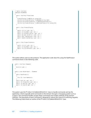 137
// Query interface
namespace ReadModel
{
public interface ProductsDao
{
ProductDisplay FindById(int productId);
ICollection<ProductDisplay> FindByName(string name);
ICollection<ProductInventory> FindOutOfStockProducts();
ICollection<ProductDisplay> FindRelatedProducts(int productId);
}
public class ProductDisplay
{
public int Id { get; set; }
public string Name { get; set; }
public string Description { get; set; }
public decimal UnitPrice { get; set; }
public bool IsOutOfStock { get; set; }
public double UserRating { get; set; }
}
public class ProductInventory
{
public int Id { get; set; }
public string Name { get; set; }
public int CurrentStock { get; set; }
}
}
public interface ICommand
{
Guid Id { get; }
}
public class RateProduct : ICommand
{
public RateProduct()
{
this.Id = Guid.NewGuid();
}
public Guid Id { get; set; }
public int ProductId { get; set; }
public int Rating { get; set; }
public int UserId {get; set; }
}
The system allows users to rate products. The application code does this using the RateProduct
command shown in the following code.
The system uses the ProductsCommandHandler class to handle commands sent by the
application. Clients typically send commands to the domain through a messaging system such as
a queue. The command handler accepts these commands and invokes methods of the domain
interface. The granularity of each command is designed to reduce the chance of conflicting requests.
The following code shows an outline of the ProductsCommandHandler class.
CHAPTER 6 | Catalog of patterns
 
