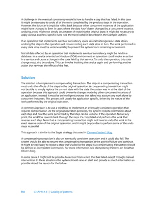 140
A challenge in the eventual consistency model is how to handle a step that has failed. In this case
it might be necessary to undo all of the work completed by the previous steps in the operation.
However, the data can’t simply be rolled back because other concurrent instances of the application
might have changed it. Even in cases where the data hasn’t been changed by a concurrent instance,
undoing a step might not simply be a matter of restoring the original state. It might be necessary to
apply various business-specific rules (see the travel website described in the Example section).
If an operation that implements eventual consistency spans several heterogeneous data stores,
undoing the steps in the operation will require visiting each data store in turn. The work performed in
every data store must be undone reliably to prevent the system from remaining inconsistent.
Not all data affected by an operation that implements eventual consistency might be held in a
database. In a service oriented architecture (SOA) environment an operation could invoke an action
in a service and cause a change in the state held by that service. To undo the operation, this state
change must also be undone. This can involve invoking the service again and performing another
action that reverses the effects of the first.
Solution
The solution is to implement a compensating transaction. The steps in a compensating transaction
must undo the effects of the steps in the original operation. A compensating transaction might
not be able to simply replace the current state with the state the system was in at the start of the
operation because this approach could overwrite changes made by other concurrent instances of
an application. Instead, it must be an intelligent process that takes into account any work done by
concurrent instances. This process will usually be application specific, driven by the nature of the
work performed by the original operation.
A common approach is to use a workflow to implement an eventually consistent operation that
requires compensation. As the original operation proceeds, the system records information about
each step and how the work performed by that step can be undone. If the operation fails at any
point, the workflow rewinds back through the steps it’s completed and performs the work that
reverses each step. Note that a compensating transaction might not have to undo the work in the
exact reverse order of the original operation, and it might be possible to perform some of the undo
steps in parallel.
This approach is similar to the Sagas strategy discussed in Clemens Vasters’ blog.
A compensating transaction is also an eventually consistent operation and it could also fail. The
system should be able to resume the compensating transaction at the point of failure and continue.
It might be necessary to repeat a step that’s failed so the steps in a compensating transaction should
be defined as idempotent commands. For more information, see Idempotency Patterns on Jonathan
Oliver’s blog.
In some cases it might not be possible to recover from a step that has failed except through manual
intervention. In these situations the system should raise an alert and provide as much information as
possible about the reason for the failure.
CHAPTER 6 | Catalog of patterns
 