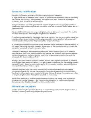 141
Issues and considerations
Consider the following points when deciding how to implement this pattern:
It might not be easy to determine when a step in an operation that implements eventual consistency
has failed. A step might not fail immediately, but instead could block. It might be necessary to
implement some form of time-out mechanism.
Compensation logic isn’t easily generalized. A compensating transaction is application specific. It
relies on the application having sufficient information to be able to undo the effects of each step in a
failed operation.
You should define the steps in a compensating transaction as idempotent commands. This enables
the steps to be repeated if the compensating transaction itself fails.
The infrastructure that handles the steps in the original operation, and the compensating transaction,
must be resilient. It must not lose the information required to compensate for a failing step, and it
must be able to reliably monitor the progress of the compensation logic.
A compensating transaction doesn’t necessarily return the data in the system to the state it was in at
the start of the original operation. Instead, it compensates for the work performed by the steps that
completed successfully before the operation failed.
The order of the steps in the compensating transaction doesn’t necessarily have to be the exact
opposite of the steps in the original operation. For example, one data store might be more sensitive
to inconsistencies than another, and so the steps in the compensating transaction that undo the
changes to this store should occur first.
Placing a short-term timeout-based lock on each resource that’s required to complete an operation,
and obtaining these resources in advance can help increase the likelihood that the overall activity will
succeed. The work should be performed only after all the resources have been acquired. All actions
must be finalized before the locks expire.
Consider using retry logic that is more forgiving than usual to minimize failures that trigger a
compensating transaction. If a step in an operation that implements eventual consistency fails, try
handling the failure as a transient exception and repeat the step. Only stop the operation and initiate
a compensating transaction if a step fails repeatedly or irrecoverably.
Many of the challenges of implementing a compensating transaction are the same as those with
implementing eventual consistency. See the section Considerations for Implementing Eventual
Consistency in the Data Consistency Primer for more information.
When to use this pattern
Use this pattern only for operations that must be undone if they fail. If possible, design solutions to
avoid the complexity of requiring compensating transactions.
CHAPTER 6 | Catalog of patterns
 